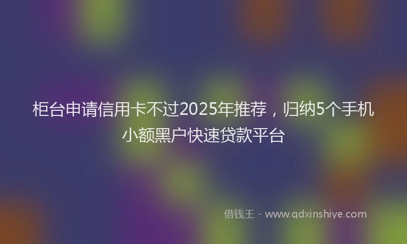 柜台申请信用卡不过2025年推荐，归纳5个手机小额黑户快速贷款平台
