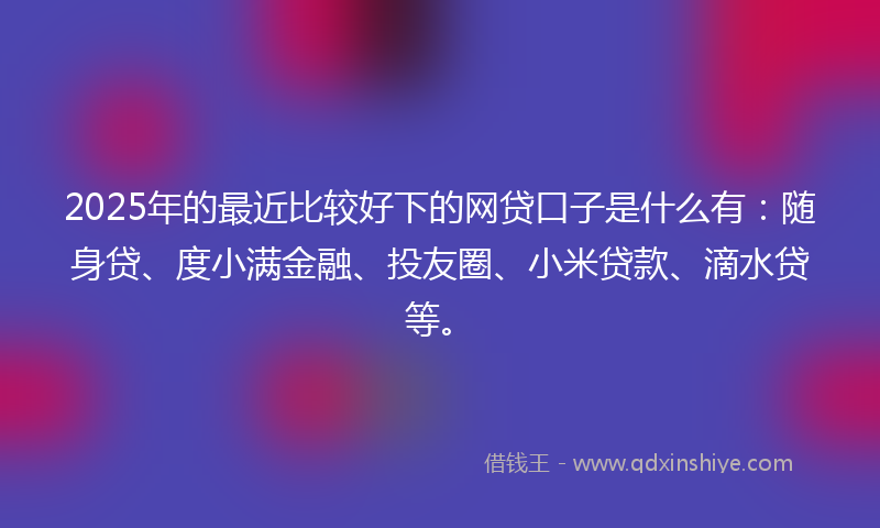 2025年的最近比较好下的网贷口子是什么有：随身贷、度小满金融、投友圈、小米贷款、滴水贷等。