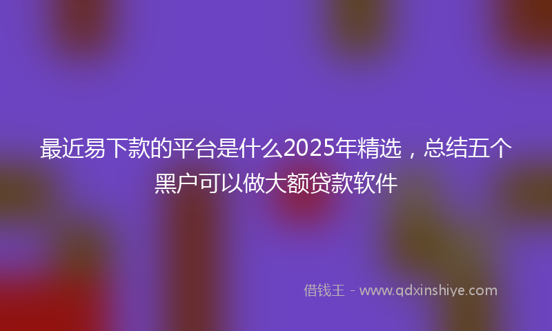 最近易下款的平台是什么2025年精选，总结五个黑户可以做大额贷款软件