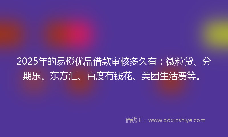2025年的易橙优品借款审核多久有：微粒贷、分期乐、东方汇、百度有钱花、美团生活费等。