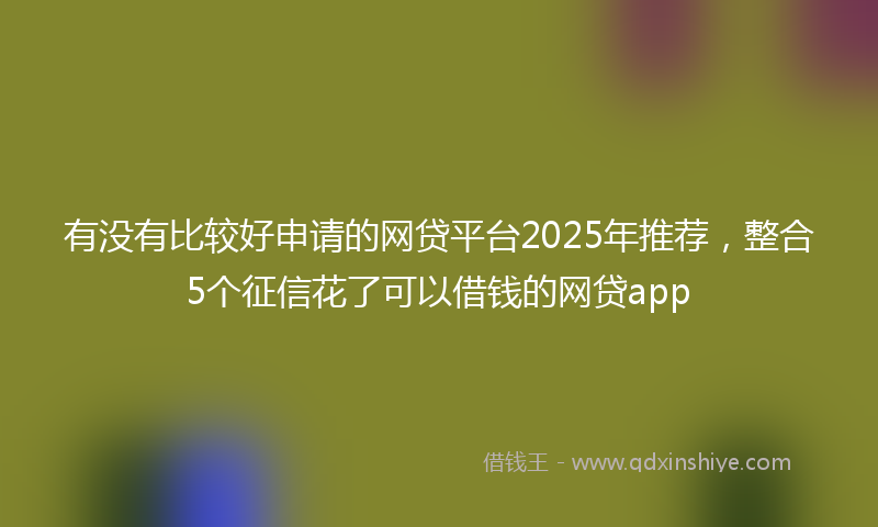 有没有比较好申请的网贷平台2025年推荐，整合5个征信花了可以借钱的网贷app