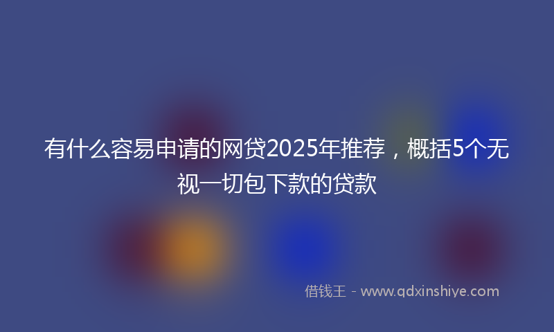 有什么容易申请的网贷2025年推荐，概括5个无视一切包下款的贷款