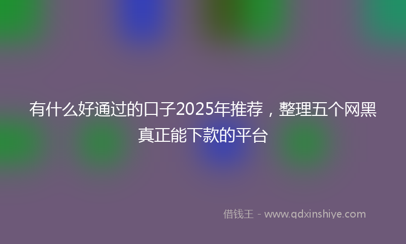 有什么好通过的口子2025年推荐，整理五个网黑真正能下款的平台
