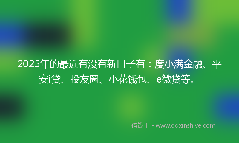 2025年的最近有没有新口子有：度小满金融、平安i贷、投友圈、小花钱包、e微贷等。