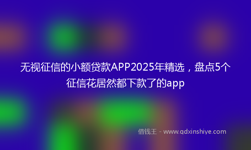 无视征信的小额贷款APP2025年精选，盘点5个征信花居然都下款了的app