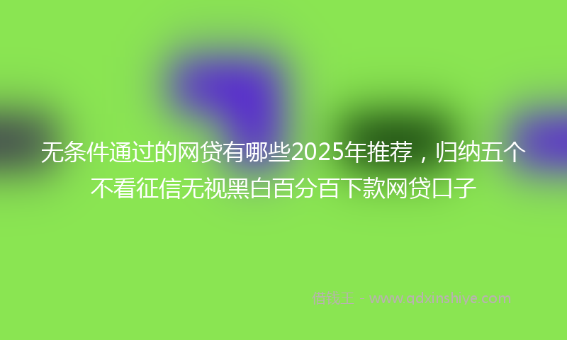 无条件通过的网贷有哪些2025年推荐，归纳五个不看征信无视黑白百分百下款网贷口子