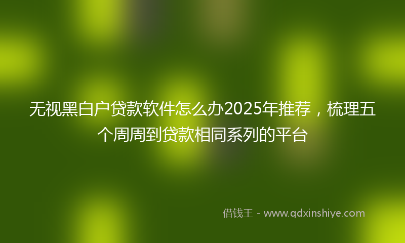 无视黑白户贷款软件怎么办2025年推荐，梳理五个周周到贷款相同系列的平台