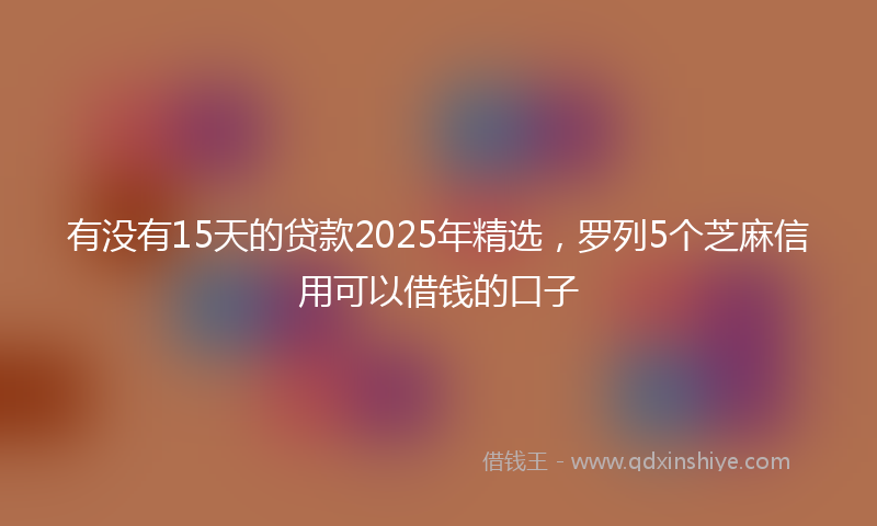 有没有15天的贷款2025年精选，罗列5个芝麻信用可以借钱的口子