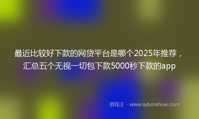 最近比较好下款的网贷平台是哪个2025年推荐，汇总五个无视一切包下款5000秒下款的app