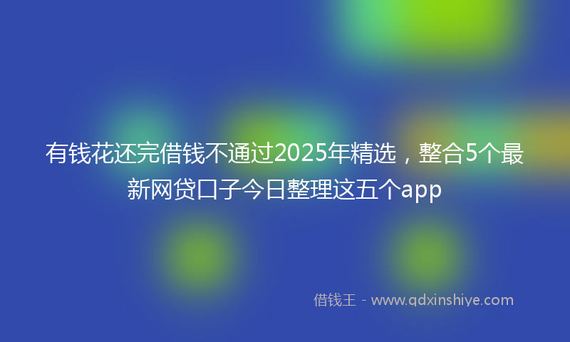 有钱花还完借钱不通过2025年精选，整合5个最新网贷口子今日整理这五个app
