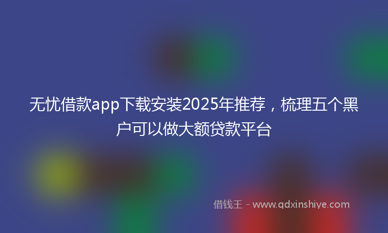 无忧借款app下载安装2025年推荐，梳理五个黑户可以做大额贷款平台