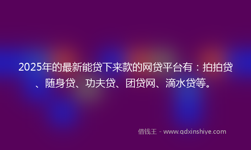 2025年的最新能贷下来款的网贷平台有：拍拍贷、随身贷、功夫贷、团贷网、滴水贷等。