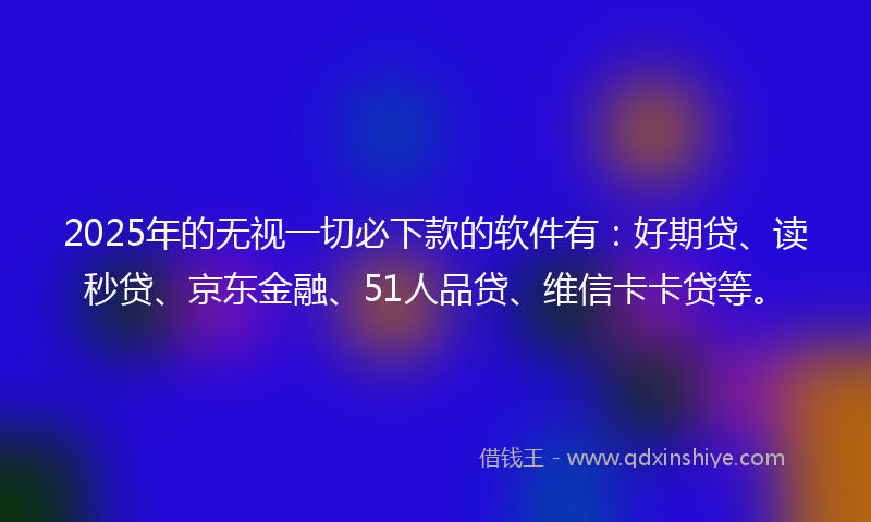 2025年的无视一切必下款的软件有：好期贷、读秒贷、京东金融、51人品贷、维信卡卡贷等。