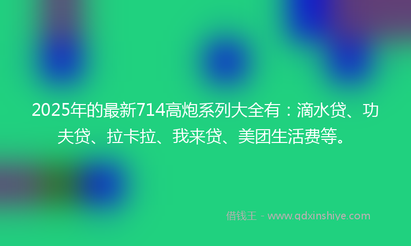 2025年的最新714高炮系列大全有：滴水贷、功夫贷、拉卡拉、我来贷、美团生活费等。