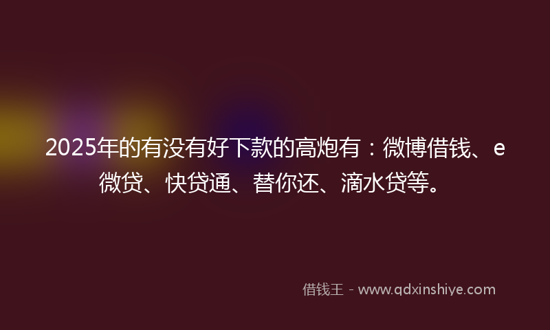 2025年的有没有好下款的高炮有：微博借钱、e微贷、快贷通、替你还、滴水贷等。