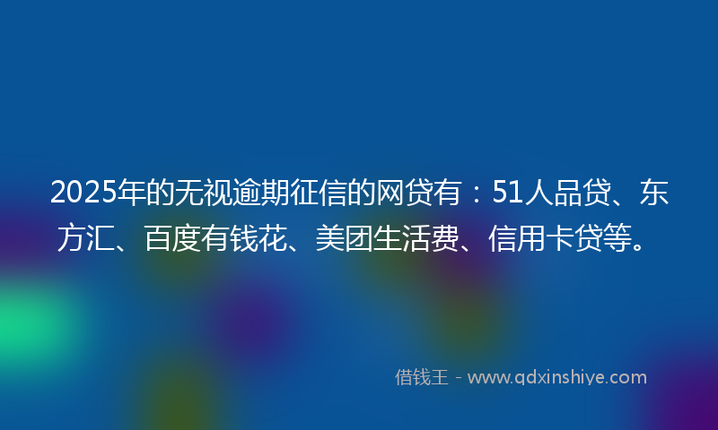 2025年的无视逾期征信的网贷有：51人品贷、东方汇、百度有钱花、美团生活费、信用卡贷等。