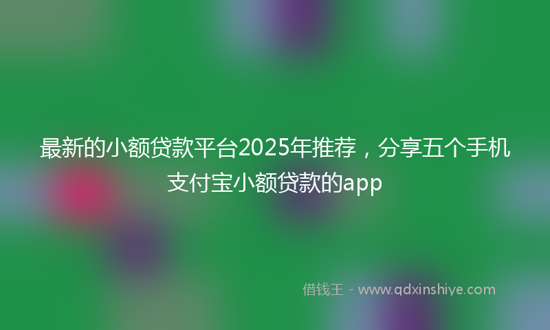 最新的小额贷款平台2025年推荐，分享五个手机支付宝小额贷款的app