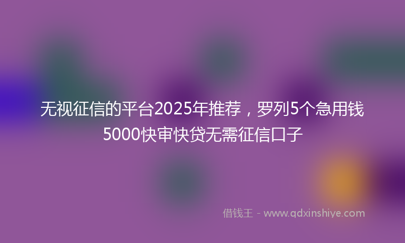 无视征信的平台2025年推荐，罗列5个急用钱5000快审快贷无需征信口子