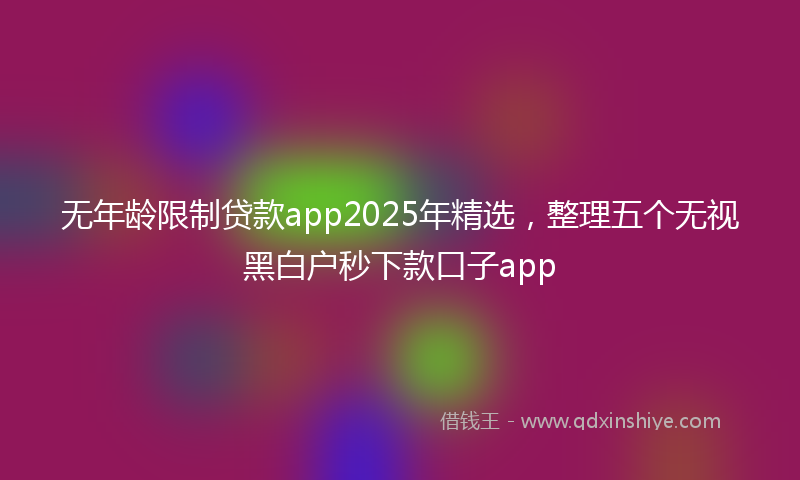 无年龄限制贷款app2025年精选，整理五个无视黑白户秒下款口子app