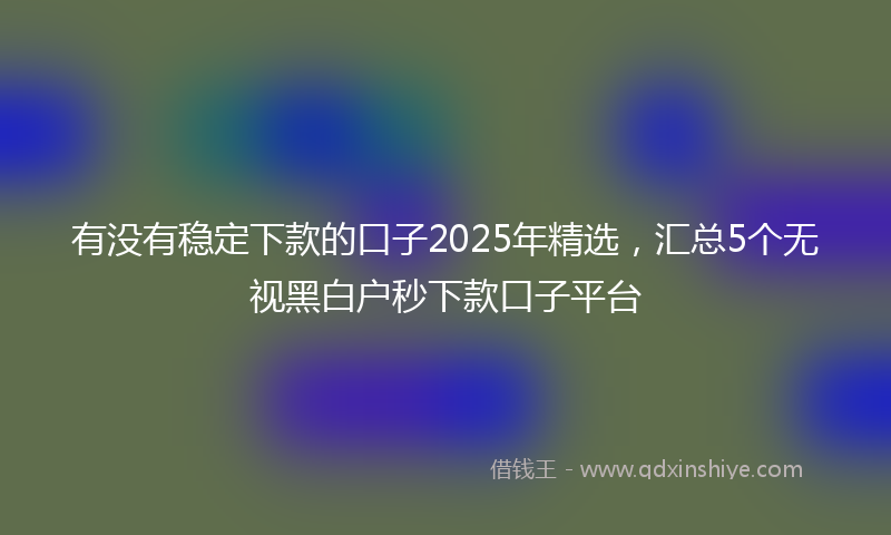 有没有稳定下款的口子2025年精选，汇总5个无视黑白户秒下款口子平台