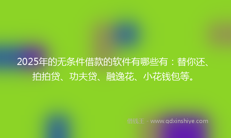 2025年的无条件借款的软件有哪些有：替你还、拍拍贷、功夫贷、融逸花、小花钱包等。