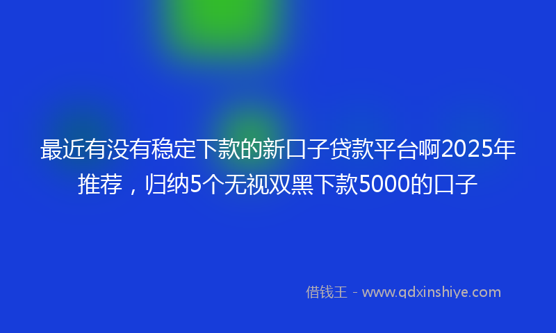 最近有没有稳定下款的新口子贷款平台啊2025年推荐，归纳5个无视双黑下款5000的口子