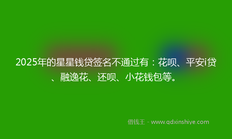 2025年的星星钱贷签名不通过有：花呗、平安i贷、融逸花、还呗、小花钱包等。