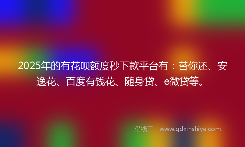 2025年的有花呗额度秒下款平台有：替你还、安逸花、百度有钱花、随身贷、e微贷等。