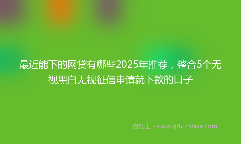 最近能下的网贷有哪些2025年推荐，整合5个无视黑白无视征信申请就下款的口子
