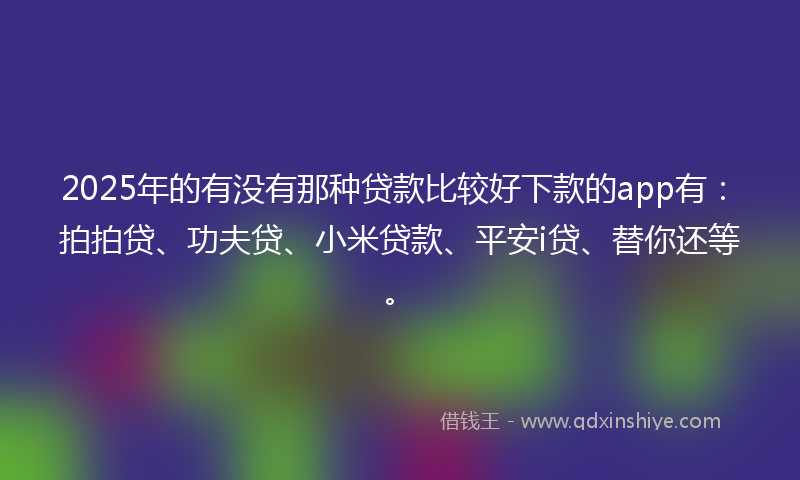 2025年的有没有那种贷款比较好下款的app有：拍拍贷、功夫贷、小米贷款、平安i贷、替你还等。