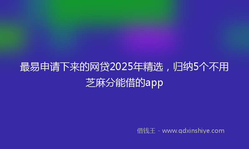 最易申请下来的网贷2025年精选，归纳5个不用芝麻分能借的app