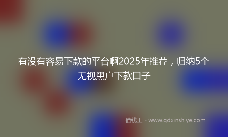 有没有容易下款的平台啊2025年推荐，归纳5个无视黑户下款口子