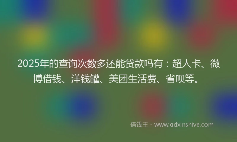 2025年的查询次数多还能贷款吗有：超人卡、微博借钱、洋钱罐、美团生活费、省呗等。