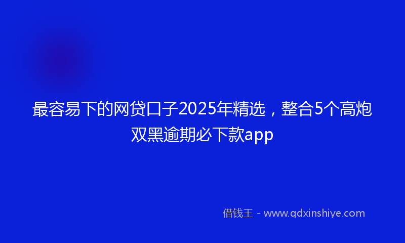 最容易下的网贷口子2025年精选，整合5个高炮双黑逾期必下款app