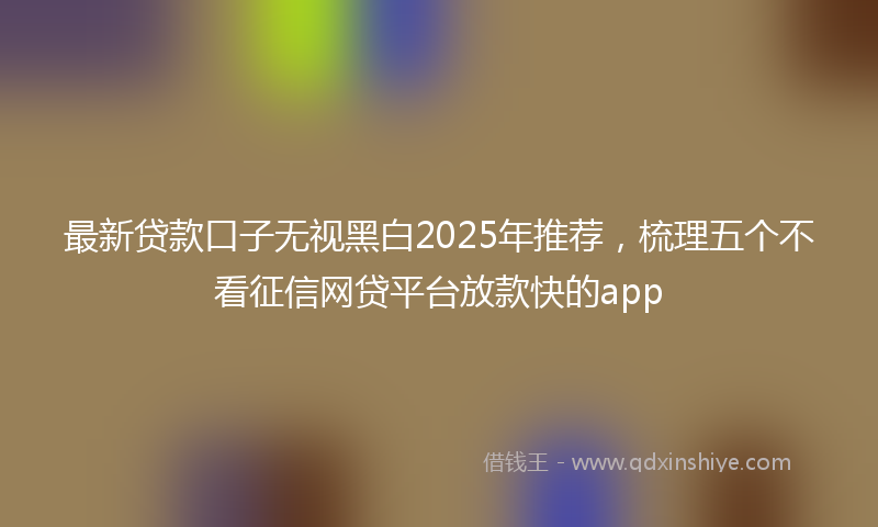 最新贷款口子无视黑白2025年推荐，梳理五个不看征信网贷平台放款快的app