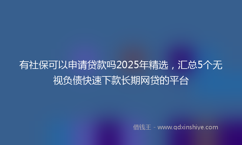 有社保可以申请贷款吗2025年精选，汇总5个无视负债快速下款长期网贷的平台
