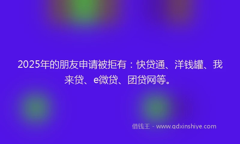 2025年的朋友申请被拒有：快贷通、洋钱罐、我来贷、e微贷、团贷网等。