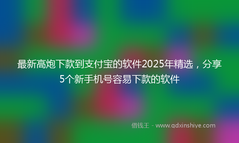 最新高炮下款到支付宝的软件2025年精选，分享5个新手机号容易下款的软件