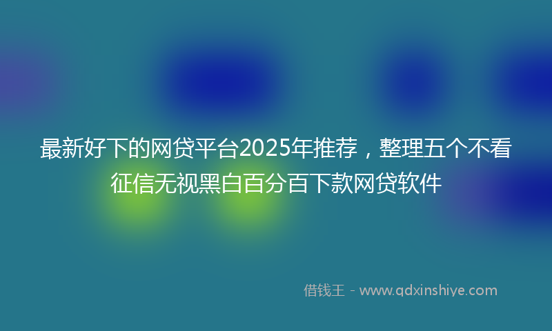 最新好下的网贷平台2025年推荐，整理五个不看征信无视黑白百分百下款网贷软件