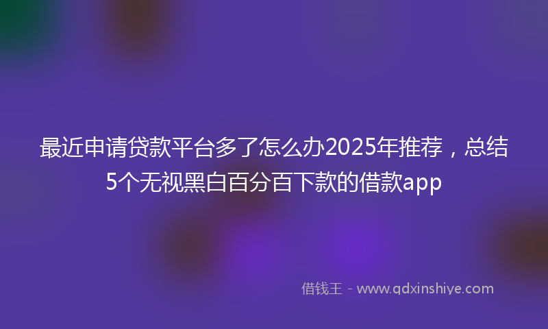 最近申请贷款平台多了怎么办2025年推荐，总结5个无视黑白百分百下款的借款app