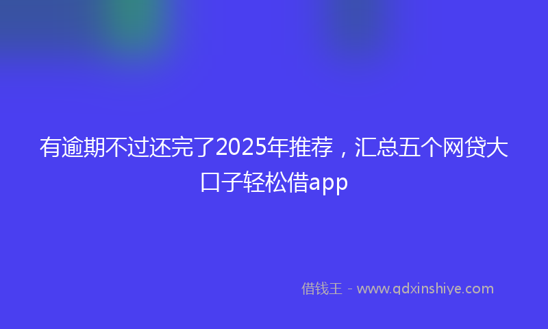 有逾期不过还完了2025年推荐，汇总五个网贷大口子轻松借app