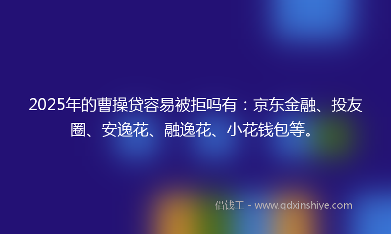 2025年的曹操贷容易被拒吗有：京东金融、投友圈、安逸花、融逸花、小花钱包等。