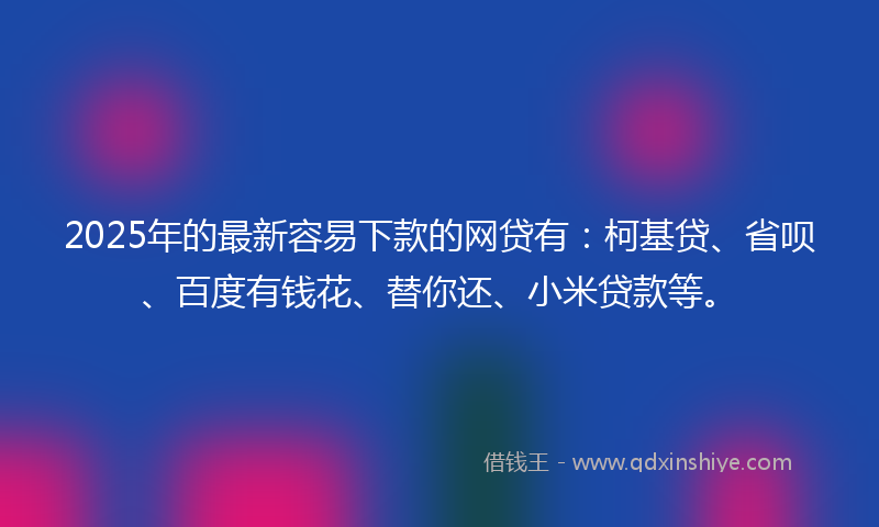 2025年的最新容易下款的网贷有：柯基贷、省呗、百度有钱花、替你还、小米贷款等。