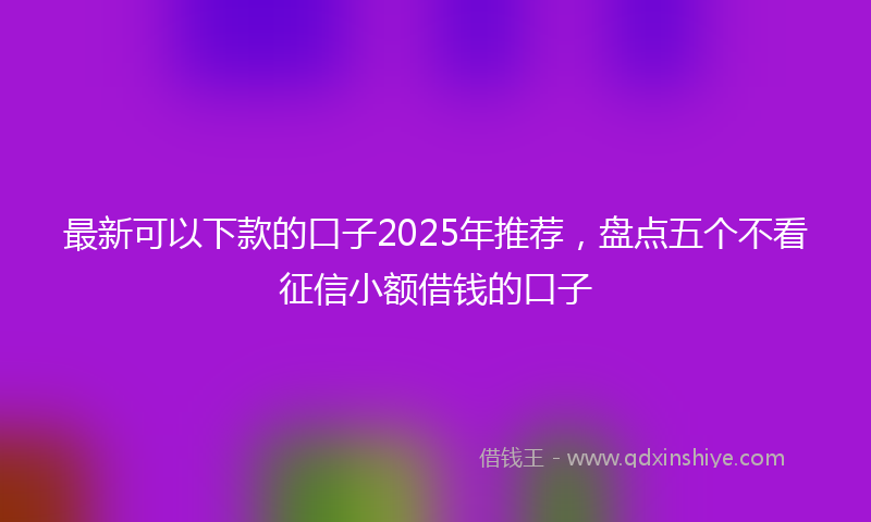 最新可以下款的口子2025年推荐，盘点五个不看征信小额借钱的口子