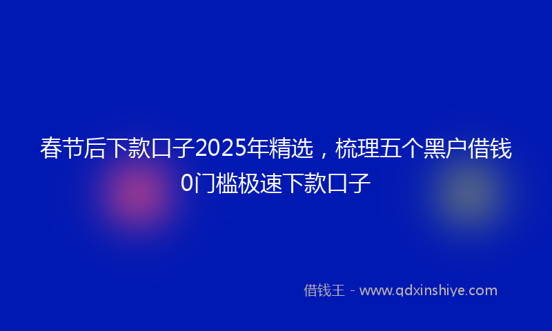 春节后下款口子2025年精选，梳理五个黑户借钱0门槛极速下款口子