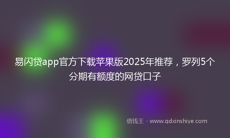 易闪贷app官方下载苹果版2025年推荐，罗列5个分期有额度的网贷口子