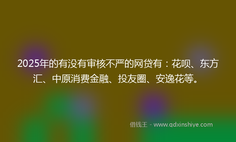 2025年的有没有审核不严的网贷有：花呗、东方汇、中原消费金融、投友圈、安逸花等。