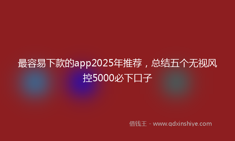最容易下款的app2025年推荐，总结五个无视风控5000必下口子