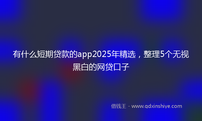 有什么短期贷款的app2025年精选，整理5个无视黑白的网贷口子