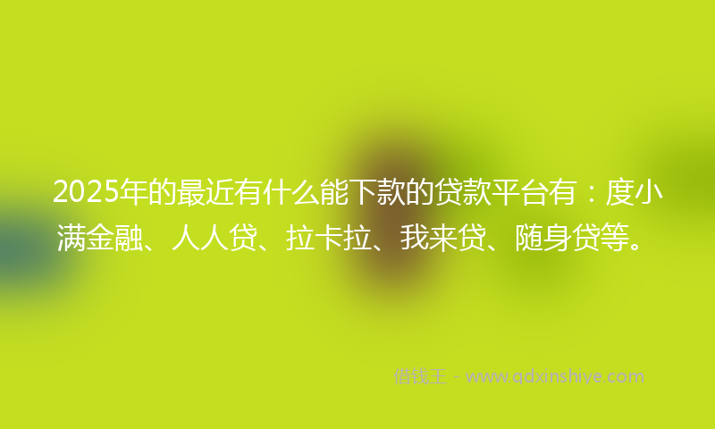 2025年的最近有什么能下款的贷款平台有：度小满金融、人人贷、拉卡拉、我来贷、随身贷等。